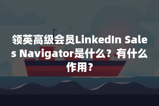 领英高级会员LinkedIn Sales Navigator是什么？有什么作用？