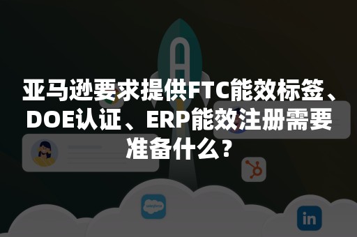 亚马逊要求提供FTC能效标签、DOE认证、ERP能效注册需要准备什么？