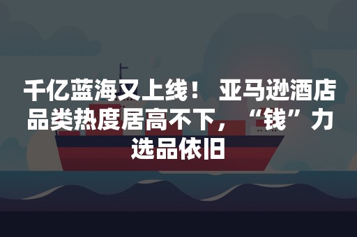 千亿蓝海又上线！ 亚马逊酒店品类热度居高不下，“钱”力选品依旧