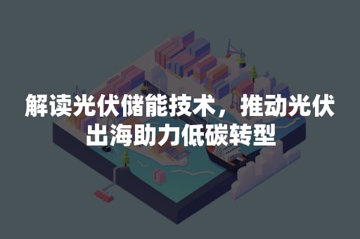 解读光伏储能技术，推动光伏出海助力低碳转型