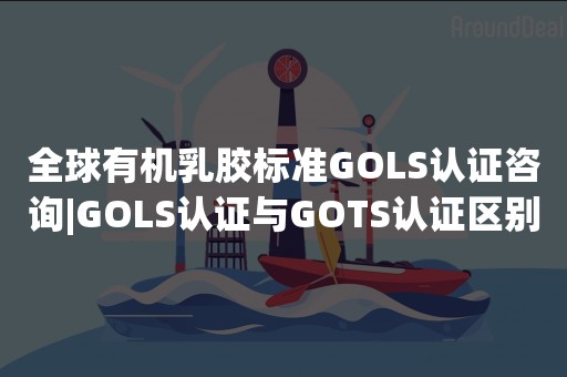 全球有机乳胶标准GOLS认证咨询|GOLS认证与GOTS认证区别