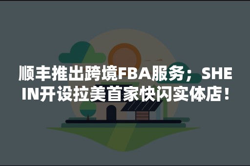 顺丰推出跨境FBA服务；SHEIN开设拉美首家快闪实体店！