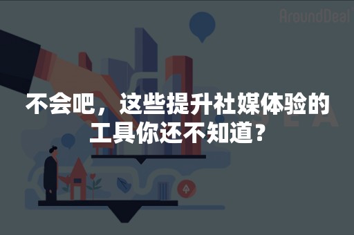 不会吧，这些提升社媒体验的工具你还不知道？