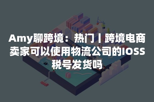 Amy聊跨境：热门丨跨境电商卖家可以使用物流公司的IOSS税号发货吗