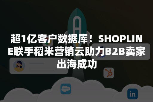 超1亿客户数据库！SHOPLINE联手稻米营销云助力B2B卖家出海成功