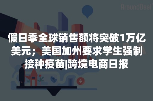 假日季全球销售额将突破1万亿美元；美国加州要求学生强制接种疫苗|跨境电商日报