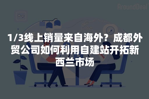 1/3线上销量来自海外？成都外贸公司如何利用自建站开拓新西兰市场