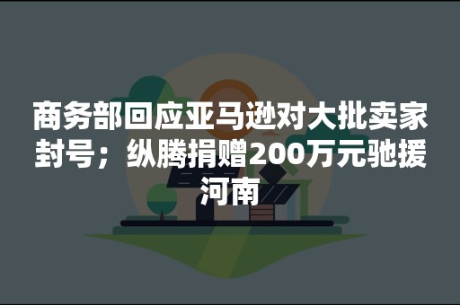 商务部回应亚马逊对大批卖家封号；纵腾捐赠200万元驰援河南