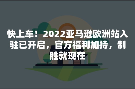 快上车！2022亚马逊欧洲站入驻已开启，官方福利加持，制胜就现在