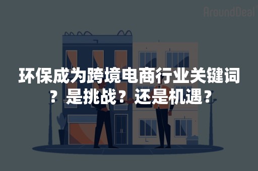 环保成为跨境电商行业关键词？是挑战？还是机遇？