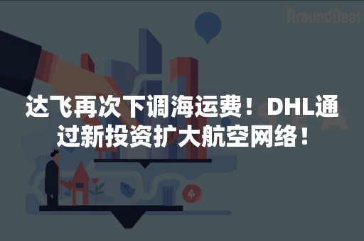 达飞再次下调海运费！DHL通过新投资扩大航空网络！