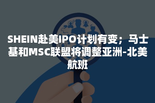 SHEIN赴美IPO计划有变；马士基和MSC联盟将调整亚洲-北美航班