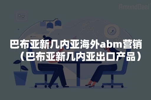 巴布亚新几内亚海外abm营销（巴布亚新几内亚出口产品）