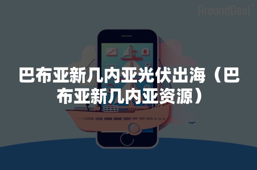 巴布亚新几内亚光伏出海（巴布亚新几内亚资源）