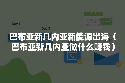 巴布亚新几内亚新能源出海（巴布亚新几内亚做什么赚钱）