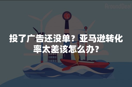 投了广告还没单？亚马逊转化率太差该怎么办？