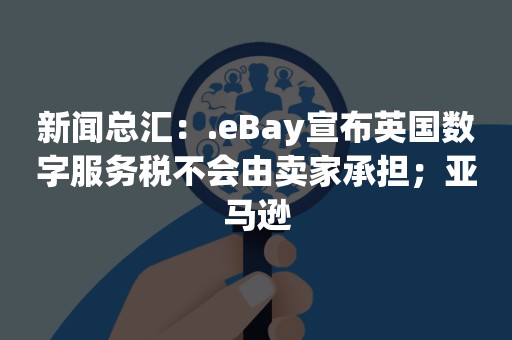 新闻总汇：.eBay宣布英国数字服务税不会由卖家承担；亚马逊