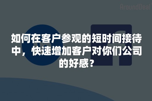 如何在客户参观的短时间接待中，快速增加客户对你们公司的好感？