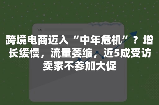 跨境电商迈入“中年危机”？增长缓慢，流量萎缩，近5成受访卖家不参加大促