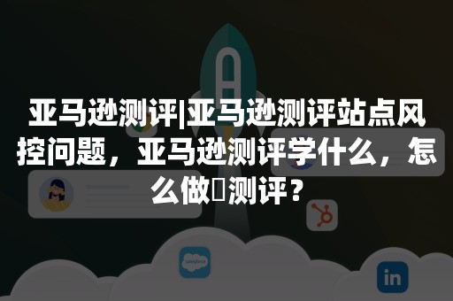 亚马逊测评|亚马逊测评站点风控问题，亚马逊测评学什么，怎么做​测评？