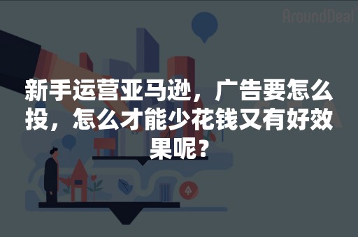 新手运营亚马逊，广告要怎么投，怎么才能少花钱又有好效果呢？