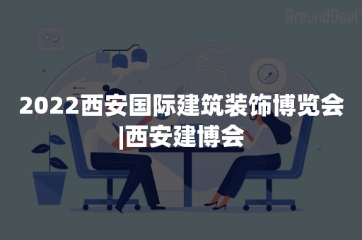 2022西安国际建筑装饰博览会|西安建博会