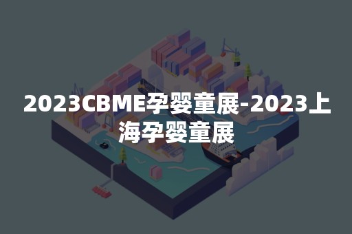 2023CBME孕婴童展-2023上海孕婴童展