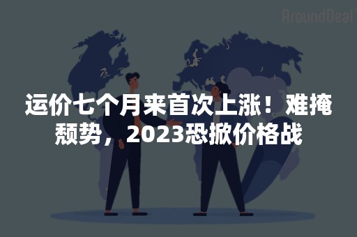 运价七个月来首次上涨！难掩颓势，2023恐掀价格战