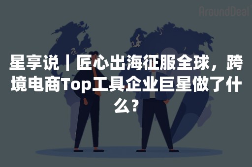 星享说｜匠心出海征服全球，跨境电商Top工具企业巨星做了什么？