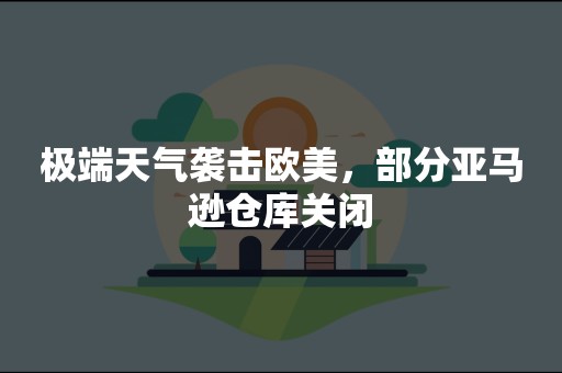 极端天气袭击欧美，部分亚马逊仓库关闭