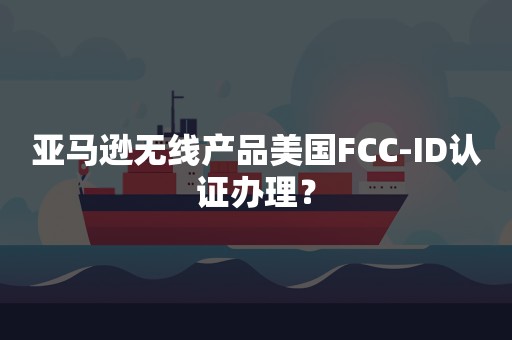 亚马逊无线产品美国FCC-ID认证办理？