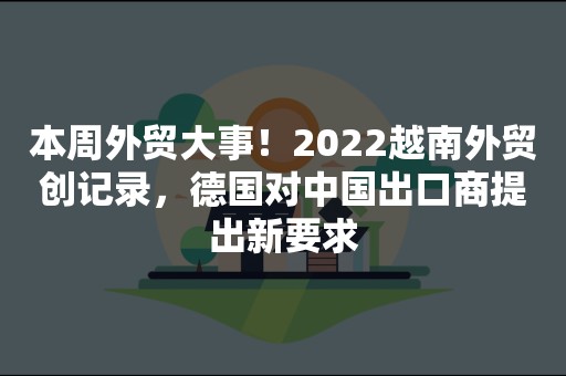 本周外贸大事！2022越南外贸创记录，德国对中国出口商提出新要求