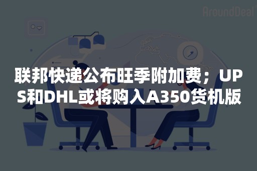 联邦快递公布旺季附加费；UPS和DHL或将购入A350货机版