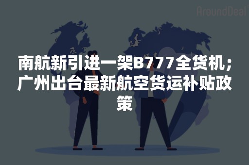 南航新引进一架B777全货机；广州出台最新航空货运补贴政策