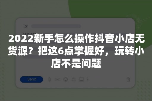 2022新手怎么操作抖音小店无货源？把这6点掌握好，玩转小店不是问题