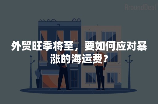 外贸旺季将至，要如何应对暴涨的海运费？