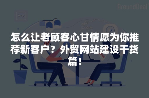 怎么让老顾客心甘情愿为你推荐新客户？外贸网站建设干货篇！