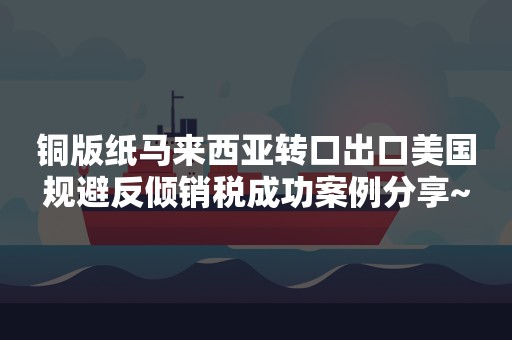 铜版纸马来西亚转口出口美国规避反倾销税成功案例分享~