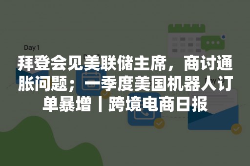 拜登会见美联储主席，商讨通胀问题；一季度美国机器人订单暴增｜跨境电商日报