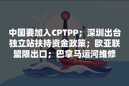 中国要加入CPTPP；深圳出台独立站扶持资金政策；欧亚联盟限出口；巴拿马运河维修