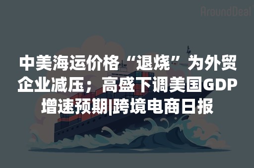 中美海运价格“退烧”为外贸企业减压；高盛下调美国GDP增速预期|跨境电商日报