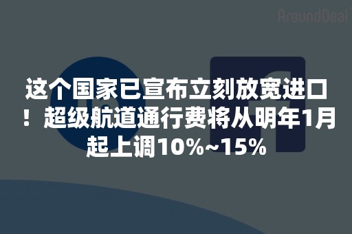 这个国家已宣布立刻放宽进口！超级航道通行费将从明年1月起上调10%~15%