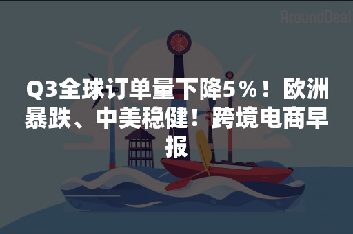 Q3全球订单量下降5％！欧洲暴跌、中美稳健！跨境电商早报