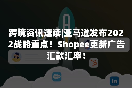 跨境资讯速读|亚马逊发布2022战略重点！Shopee更新广告汇款汇率！