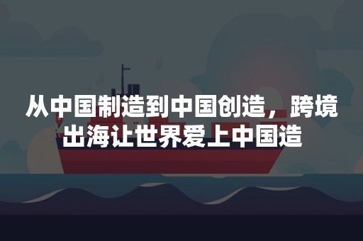 从中国制造到中国创造，跨境出海让世界爱上中国造