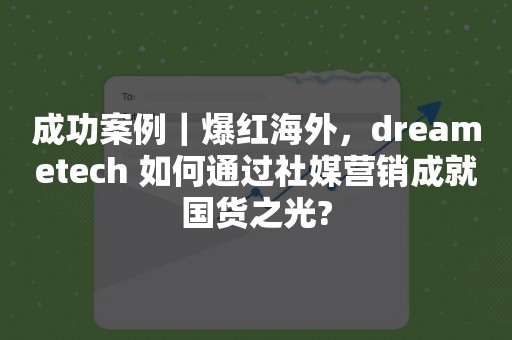 成功案例｜爆红海外，dreametech 如何通过社媒营销成就国货之光?