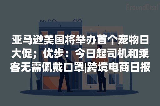 亚马逊美国将举办首个宠物日大促；优步：今日起司机和乘客无需佩戴口罩|跨境电商日报