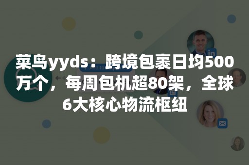 菜鸟yyds：跨境包裹日均500万个，每周包机超80架，全球6大核心物流枢纽