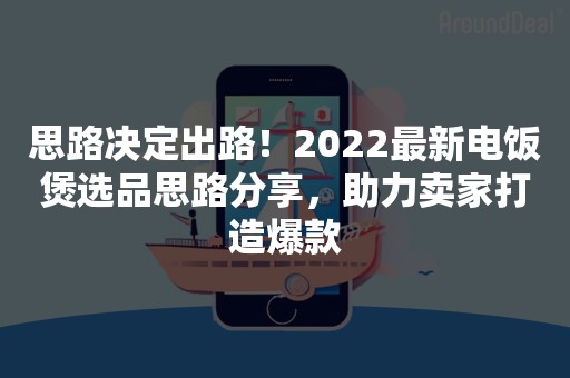 思路决定出路！2022最新电饭煲选品思路分享，助力卖家打造爆款