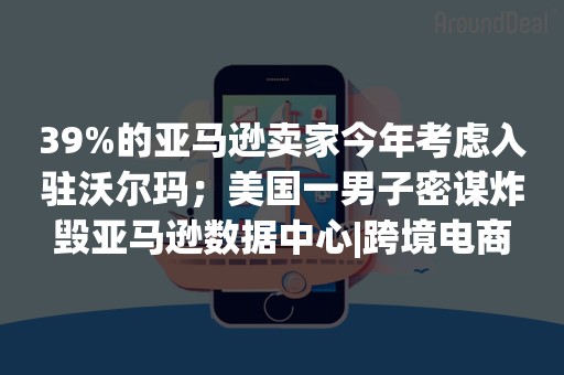 39%的亚马逊卖家今年考虑入驻沃尔玛；美国一男子密谋炸毁亚马逊数据中心|跨境电商